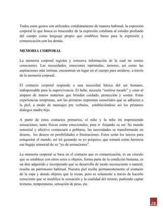 19
Todos estos gestos son utilizados cotidianamente de manera habitual, la expresión
corporal lo que busca es trascender de la expresión cotidiana al estudio profundo
del cuerpo como lenguaje propio que establece bases para la expresión y
comunicación con los demás.
MEMORIA CORPORAL
La memoria corporal registra y conserva información de la cual no somos
conscientes. Las necesidades, emociones reprimidas, temores, así como las
aspiraciones más íntimas, encuentran un lugar en el cuerpo para anidarse, a través
de la memoria corporal.
El contacto corporal responde a una necesidad básica del ser humano,
indispensable para la supervivencia. El bebe, necesita “sentirse tocado” y estar al
amparo de manos maternas que brinden cuidado, protección y sostén. Estas
experiencias tempranas, son las primeras improntas sensoriales que se adhieren a
la piel, a modo de mensajes pre verbales, estableciéndose así los primeros
diálogos madre-hijo.
A partir de estos contactos primarios, el niño y la niña irá imprimiendo
sensaciones, tanto físicas como emocionales, para ir forjando su ser. Su mundo
sensorial y afectivo comenzará a poblarse, las necesidades se transformarán en
deseos, los deseos en posibilidades o frustraciones. Estos serán los inicios para
conquistar el mundo, así irá gestando su yo psíquico, que tomará como herencia
ese bagaje sensorial de su “yo de sensaciones”.
La memoria corporal se basa en el contacto que es comunicación, es un vínculo
que se establece con otros seres u objetos, forma parte de la condición humana, es
un don adquirido e incorporado que se desarrolla de modo inconsciente o natural,
resulta un patrimonio habitual. Nuestra piel recibe permanentemente el contacto
de la ropa y demás objetos que la rozan, pero es solamente a través de hacerlo
consciente que se modifica la sensación y la cualidad del mismo, pudiendo captar
texturas, temperaturas, sensación de peso, etc.
 