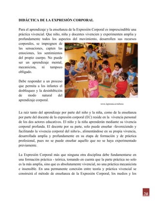 20
DIDÁCTICA DE LA EXPRESIÓN CORPORAL
Para el aprendizaje y la enseñanza de la Expresión Corporal es imprescindible una
práctica vivencial. Que niño, niña y docentes vivencien y experimenten amplia y
profundamente todos los aspectos del movimiento, desarrollen sus recursos
corporales, se impregnen de
las sensaciones, capten las
emociones, los sentimientos
del propio cuerpo. No puede
ser un aprendizaje mental,
mecanicista, ni tampoco
obligado.
Debe responder a un proceso
que permita a los infantes el
desbloqueo y la desinhibición
de modo natural del
aprendizaje corporal.
www.lapiniata.es/talleres
La raíz tanto del aprendizaje por parte del niño y la niña, como de la enseñanza
por parte del docente de la expresión corporal (EC) reside en la vivencia personal
de los dos actores educativos. El niño y la niña aprenderán mediante su vivencia
corporal profunda. El docente por su parte, solo puede enseñar -favoreciendo y
facilitando la vivencia corporal del niño/a-, alimentándose en su propia vivencia,
desarrollada amplia y profundamente en su etapa de formación y de práctica
profesional, pues no se puede enseñar aquello que no se haya experimentado
previamente.
La Expresión Corporal más que ninguna otra disciplina debe fundamentarse en
una formación práctica - teórica, tomando en cuenta que la parte práctica no solo
es la más amplia, sino que es absolutamente vivencial, no una práctica mecanicista
e insensible. En una permanente conexión entre teoría y práctica vivencial se
construirá el método de enseñanza de la Expresión Corporal, los medios y los
 