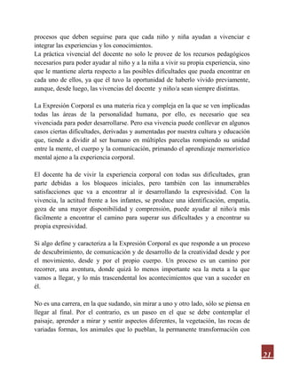 21
procesos que deben seguirse para que cada niño y niña ayudan a vivenciar e
integrar las experiencias y los conocimientos.
La práctica vivencial del docente no solo le provee de los recursos pedagógicos
necesarios para poder ayudar al niño y a la niña a vivir su propia experiencia, sino
que le mantiene alerta respecto a las posibles dificultades que pueda encontrar en
cada uno de ellos, ya que él tuvo la oportunidad de haberlo vivido previamente,
aunque, desde luego, las vivencias del docente y niño/a sean siempre distintas.
La Expresión Corporal es una materia rica y compleja en la que se ven implicadas
todas las áreas de la personalidad humana, por ello, es necesario que sea
vivenciada para poder desarrollarse. Pero esa vivencia puede conllevar en algunos
casos ciertas dificultades, derivadas y aumentadas por nuestra cultura y educación
que, tiende a dividir al ser humano en múltiples parcelas rompiendo su unidad
entre la mente, el cuerpo y la comunicación, primando el aprendizaje memorístico
mental ajeno a la experiencia corporal.
El docente ha de vivir la experiencia corporal con todas sus dificultades, gran
parte debidas a los bloqueos iniciales, pero también con las innumerables
satisfacciones que va a encontrar al ir desarrollando la expresividad. Con la
vivencia, la actitud frente a los infantes, se produce una identificación, empatía,
goza de una mayor disponibilidad y comprensión, puede ayudar al niño/a más
fácilmente a encontrar el camino para superar sus dificultades y a encontrar su
propia expresividad.
Si algo define y caracteriza a la Expresión Corporal es que responde a un proceso
de descubrimiento, de comunicación y de desarrollo de la creatividad desde y por
el movimiento, desde y por el propio cuerpo. Un proceso es un camino por
recorrer, una aventura, donde quizá lo menos importante sea la meta a la que
vamos a llegar, y lo más trascendental los acontecimientos que van a suceder en
él.
No es una carrera, en la que sudando, sin mirar a uno y otro lado, sólo se piensa en
llegar al final. Por el contrario, es un paseo en el que se debe contemplar el
paisaje, aprender a mirar y sentir aspectos diferentes, la vegetación, las rocas de
variadas formas, los animales que lo pueblan, la permanente transformación con
 