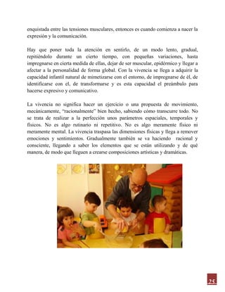 25
enquistada entre las tensiones musculares, entonces es cuando comienza a nacer la
expresión y la comunicación.
Hay que poner toda la atención en sentirlo, de un modo lento, gradual,
repitiéndolo durante un cierto tiempo, con pequeñas variaciones, hasta
impregnarse en cierta medida de ellas, dejar de ser muscular, epidérmico y llegar a
afectar a la personalidad de forma global. Con la vivencia se llega a adquirir la
capacidad infantil natural de mimetizarse con el entorno, de impregnarse de él, de
identificarse con el, de transformarse y es esta capacidad el preámbulo para
hacerse expresivo y comunicativo.
La vivencia no significa hacer un ejercicio o una propuesta de movimiento,
mecánicamente, “racionalmente” bien hecho, sabiendo cómo transcurre todo. No
se trata de realizar a la perfección unos parámetros espaciales, temporales y
físicos. No es algo rutinario ni repetitivo. No es algo meramente físico ni
meramente mental. La vivencia traspasa las dimensiones físicas y llega a remover
emociones y sentimientos. Gradualmente también se va haciendo racional y
consciente, llegando a saber los elementos que se están utilizando y de qué
manera, de modo que lleguen a crearse composiciones artísticas y dramáticas.
 
