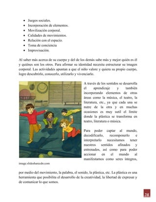 28
 Juegos sociales.
 Incorporación de elementos.
 Movilización corporal.
 Calidades de movimientos.
 Relación con el espacio.
 Toma de conciencia
 Improvisación.
Al saber más acerca de su cuerpo y del de los demás sabe más y mejor quién es él
y quiénes son los otros. Para afirmar su identidad necesita estructurar su imagen
corporal. Las actividades apuntan a que el niño valore y quiera su propio cuerpo,
logre descubrirlo, conocerlo, utilizarlo y vivenciarlo.
A través de los sentidos se desarrolla
el aprendizaje y también
incorporando elementos de otras
áreas como la música, el teatro, la
literatura, etc., ya que cada una se
nutre de la otra y en muchas
ocasiones es muy sutil el límite
donde la plástica se transforma en
teatro, literatura o música.
Para poder captar al mundo,
decodificarlo, recomponerlo e
interpretarlo necesitamos tener
nuestros sentidos afinados y
entrenados, así como para poder
accionar en el mundo al
manifestarnos como seres íntegros,
image.slidesharecdn.com
por medio del movimiento, la palabra, el sonido, la plástica, etc. La plástica es una
herramienta que posibilita el desarrollo de la creatividad, la libertad de expresar y
de comunicar lo que somos.
 