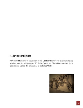 2
AGRADECIMIENTO
Al Centro Municipal de Educación Inicial CEMEI “Ipiales” y a las estudiantes de
séptimo semestre del paralelo “B” de la Carrera de Educación Parvularia de la
Universidad Central del Ecuador de la ciudad de Quito.
 