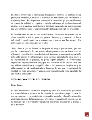29
El arte nos proporciona la oportunidad de acercarnos observar los cambios que se
producirán en el niño, a través de la evolución del pensamiento, sus sentimientos y
sus percepciones. Será importante privilegiar la creatividad, ya que posiblemente
no retraten la realidad, no respeten el tamaño del objeto, ni su ubicación en el
espacio, pero a través de sus trabajos se denotarán sus estados de ánimo, siempre
que les permitamos sacar lo que tienen dentro para depositarlo en sus creaciones.
Es creando como el niño se está autoafirmando. El maestro favorecerá con un
clima tranquilo y abierto para que puedan formarse y expresarse en forma
individual y grupal, jugar con la música, con el cuerpo, con las formas y los
colores, con las situaciones, con los objetos.
“Hoy sabemos que se forman las imágenes al integrar percepciones, que uno
percibe como resultado del movimiento, el componente motor es fundamental no
solo como expresión sino como fundador de imágenes sensoperceptivas. Al niño
antes se lo fajaba y prohibía moverse, ahora sabemos que si el niño no se mueve y
no experimenta en la práctica, no podrá captar conceptos ni abstracciones
lingüísticas, lógicas y matemáticas y por otro lado si un adulto deja de tener una
rica vida de movimiento y percepción, abre la brecha entre su imaginación y su
vida corporal; se irá empobreciendo o fijando en lo que una vez recogió de la
realidad sin retro-alimentarse y enriquecerse constantemente como resultado de
una práctica consciente.”
TOMA DE CONCIENCIA DEL CUERPO
Bases físicas.
La toma de conciencia corporal es progresiva y lenta. Las experiencias personales
son intransferibles y se basan en la vivencia de sensaciones propioceptivas de
cuerpo en reposo o en movimiento: contracción muscular, relajación, distensión
controlada; vivencia de las sensaciones articulares, percepción del sistema óseo en
las posturas y en el movimiento y se relación con el tono muscular en lo estático y
en lo dinámico.
 