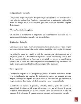 30
Independización muscular
Una primera etapa del proceso de aprendizaje corresponde a una exploración de
cada músculo, su función o funciones y su manejo en la contracción y distensión.
Aislar el trabajo de un solo músculo que actúa sobre un miembro corporal
determinado.
Fluir del movimiento orgánico
En relación al movimiento es importante el descubrimiento individual de los
mecanismos fisiológicos normales que los posibilitan.
Relajación y distensión
La relajación es el medio para borrar tensiones, falsas contracciones y para obtener
un desacondicionamiento de los malos hábitos adquiridos en el empleo del cuerpo.
La relajación puede ser parcial o total. La característica más importante de la
relajación global es la de conducir a la persona a tomar conciencia y vivir el peso
de su cuerpo atraído por la fuerza de la gravedad, los apoyos y superficies en
contacto con el suelo, mediante una gran concentración interior y aislamiento del
medio externo, procurando obtener la mayor pasividad muscular.
Bases expresivas
La expresión corporal es una disciplina que permite encontrar, mediante el estudio
y la profundización del empleo del instrumento-cuerpo, un lenguaje corporal
propio. Este lenguaje corporal puro es un modo de comunicación que encuentra su
propia semántica directa más allá de la expresión verbal conceptualizada.
El individuo se expresa en posturas, actitudes, mímica, gesto. El acuerdo, la
tranquilidad, la violencia, el temor, el rechazo, etc., son vividos en le propio
cuerpo en íntima relación con el tono. Muchas veces los cambios en el tono son
producto de la influencia de otra persona que transmite su hipertensión o apatía.
 