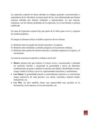 31
La expresión corporal no busca ahondar en códigos gestuales convencionales o
espontáneos de la vida diaria, la mayor parte de las veces determinados por formas
externas influidas por factores culturales y educacionales. Lo que interesa,
realmente, son las fuentes profundas de la expresión, no el movimiento o postura
codificada.
En clase de Expresión corporal hay que partir de lo físico para revivir y expresar
los estados psíquicos.
Se integra el elemento tónico al ámbito expresivo de tres formas:
a) Relación entre los grados de tensión muscular y el espacio.
b) Relación entre tonicidad y actitudes psíquicas en las posturas estáticas.
c) Relación entre grados de tensión muscular y actitudes psíquicas en el gesto y el
movimiento.
La toma de conciencia corporal se trabaja a través del:
 Rostro: primero hay que realizar el trabajo técnico, reconociendo y sintiendo
los músculos faciales y mejorando la gestualidad a través de diferentes
combinaciones de gestos, dándole la máxima movilidad y flexibilidad al rostro.
Luego vendrá el trabajo expresivo, representando emociones y sentimientos.
 Las Manos: la gestualidad manual es esencialmente expresiva, se exteriorizan
rasgos expresivos de cada persona. Las manos consuelan, inspiran miedo,
tranquilizan, etc.
 Los Pies: los pies también tienen una expresividad muy peculiar en la
locomoción, en los apoyos, en los movimientos, etc.
 