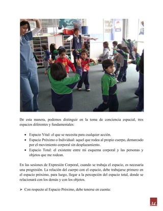 34
De esta manera, podemos distinguir en la toma de conciencia espacial, tres
espacios diferentes y fundamentales:
 Espacio Vital: el que se necesita para cualquier acción.
 Espacio Próximo o Individual: aquel que rodea al propio cuerpo, demarcado
por el movimiento corporal sin desplazamiento.
 Espacio Total: el existente entre mi esquema corporal y las personas y
objetos que me rodean.
En las sesiones de Expresión Corporal, cuando se trabaja el espacio, es necesaria
una progresión. La relación del cuerpo con el espacio, debe trabajarse primero en
el espacio próximo, para luego, llegar a la percepción del espacio total, donde se
relacionará con los demás y con los objetos.
 Con respecto al Espacio Próximo, debe tenerse en cuenta:
 
