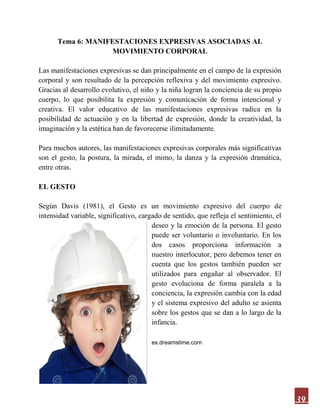 39
Tema 6: MANIFESTACIONES EXPRESIVAS ASOCIADAS AL
MOVIMIENTO CORPORAL
Las manifestaciones expresivas se dan principalmente en el campo de la expresión
corporal y son resultado de la percepción reflexiva y del movimiento expresivo.
Gracias al desarrollo evolutivo, el niño y la niña logran la conciencia de su propio
cuerpo, lo que posibilita la expresión y comunicación de forma intencional y
creativa. El valor educativo de las manifestaciones expresivas radica en la
posibilidad de actuación y en la libertad de expresión, donde la creatividad, la
imaginación y la estética han de favorecerse ilimitadamente.
Para muchos autores, las manifestaciones expresivas corporales más significativas
son el gesto, la postura, la mirada, el mimo, la danza y la expresión dramática,
entre otras.
EL GESTO
Según Davis (1981), el Gesto es un movimiento expresivo del cuerpo de
intensidad variable, significativo, cargado de sentido, que refleja el sentimiento, el
deseo y la emoción de la persona. El gesto
puede ser voluntario o involuntario. En los
dos casos proporciona información a
nuestro interlocutor, pero debemos tener en
cuenta que los gestos también pueden ser
utilizados para engañar al observador. El
gesto evoluciona de forma paralela a la
conciencia, la expresión cambia con la edad
y el sistema expresivo del adulto se asienta
sobre los gestos que se dan a lo largo de la
infancia.
es.dreamstime.com
 