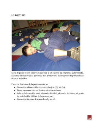 40
LA POSTURA
Es la disposición del cuerpo en relación a un sistema de referencia determinado.
Es característica de cada persona y nos proporciona la imagen de la personalidad
de cada individuo.
Entre las funciones de la postura destacan:
 Comunicar el contenido afectivo del sujeto (Ej. miedo).
 Darse a conocer a través de determinadas actitudes.
 Ofrecer información sobre el estado de salud, el estado de ánimo, el grado
de satisfacción, hábitos de la persona, etc.
 Comunicar factores de tipo cultural y social.
 