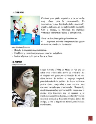 41
LA MIRADA
Contiene gran poder expresivo y es un medio
muy eficaz para la comunicación. Es
implicativa, ya que denota el estado emocional y
afectivo del sujeto en ese determinado momento.
Con la mirada, se refuerzan los mensajes
verbales y se mantiene activa la conversación.
Entre sus funciones principales destacan:
 Expresar actitudes interpersonales (grado
de atención, conductas de cortejo).
www.diariocordoba.com
 Regular la interacción comunicativa.
 Establecer y consolidar jerarquías entre los individuos.
 Indicar el grado en lo que se dice y se hace.
EL MIMO
www.guiadelnino.com
Según Roberts (1983), el Mimo es “el arte de
saber crear lo invisible a través de lo visible”. Es
el lenguaje del gesto por excelencia. Es el más
claro intento de utilizar el lenguaje corporal,
prescindiendo de la palabra. Se deben realizarán
gestos claros, exagerados y muy precisos, para
que sean captados por el espectador. El control y
dominio corporal es imprescindible, puesto que el
cuerpo crea imágenes que se suceden y se
mantienen durante un tiempo, con la intervención
sucesiva, asociada y disociada de varias partes del
cuerpo, y con la regulación tónica justa en cada
movimiento.
 