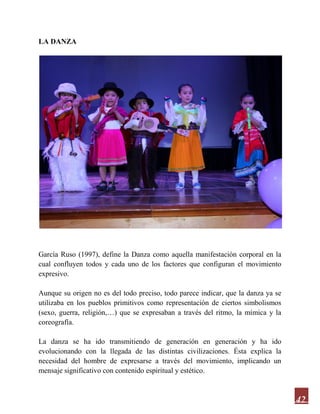 42
LA DANZA
García Ruso (1997), define la Danza como aquella manifestación corporal en la
cual confluyen todos y cada uno de los factores que configuran el movimiento
expresivo.
Aunque su origen no es del todo preciso, todo parece indicar, que la danza ya se
utilizaba en los pueblos primitivos como representación de ciertos simbolismos
(sexo, guerra, religión,…) que se expresaban a través del ritmo, la mímica y la
coreografía.
La danza se ha ido transmitiendo de generación en generación y ha ido
evolucionando con la llegada de las distintas civilizaciones. Ésta explica la
necesidad del hombre de expresarse a través del movimiento, implicando un
mensaje significativo con contenido espiritual y estético.
 