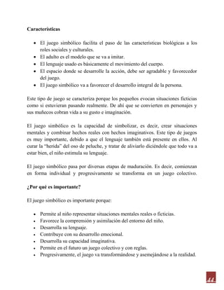 44
Características
 El juego simbólico facilita el paso de las características biológicas a los
roles sociales y culturales.
 El adulto es el modelo que se va a imitar.
 El lenguaje usado es básicamente el movimiento del cuerpo.
 El espacio donde se desarrolle la acción, debe ser agradable y favorecedor
del juego.
 El juego simbólico va a favorecer el desarrollo integral de la persona.
Este tipo de juego se caracteriza porque los pequeños evocan situaciones ficticias
como si estuvieran pasando realmente. De ahí que se convierten en personajes y
sus muñecos cobran vida a su gusto e imaginación.
El juego simbólico es la capacidad de simbolizar, es decir, crear situaciones
mentales y combinar hechos reales con hechos imaginativos. Este tipo de juegos
es muy importante, debido a que el lenguaje también está presente en ellos. Al
curar la “herida” del oso de peluche, y tratar de aliviarlo diciéndole que todo va a
estar bien, el niño estimula su lenguaje.
El juego simbólico pasa por diversas etapas de maduración. Es decir, comienzan
en forma individual y progresivamente se transforma en un juego colectivo.
¿Por qué es importante?
El juego simbólico es importante porque:
 Permite al niño representar situaciones mentales reales o ficticias.
 Favorece la comprensión y asimilación del entorno del niño.
 Desarrolla su lenguaje.
 Contribuye con su desarrollo emocional.
 Desarrolla su capacidad imaginativa.
 Permite en el futuro un juego colectivo y con reglas.
 Progresivamente, el juego va transformándose y asemejándose a la realidad.
 