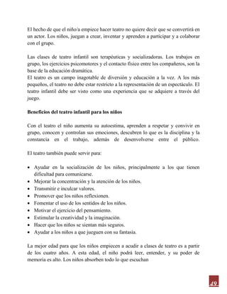 49
El hecho de que el niño/a empiece hacer teatro no quiere decir que se convertirá en
un actor. Los niños, juegan a crear, inventar y aprenden a participar y a colaborar
con el grupo.
Las clases de teatro infantil son terapéuticas y socializadoras. Los trabajos en
grupo, los ejercicios psicomotores y el contacto físico entre los compañeros, son la
base de la educación dramática.
El teatro es un campo inagotable de diversión y educación a la vez. A los más
pequeños, el teatro no debe estar restricto a la representación de un espectáculo. El
teatro infantil debe ser visto como una experiencia que se adquiere a través del
juego.
Beneficios del teatro infantil para los niños
Con el teatro el niño aumenta su autoestima, aprenden a respetar y convivir en
grupo, conocen y controlan sus emociones, descubren lo que es la disciplina y la
constancia en el trabajo, además de desenvolverse entre el público.
El teatro también puede servir para:
 Ayudar en la socialización de los niños, principalmente a los que tienen
dificultad para comunicarse.
 Mejorar la concentración y la atención de los niños.
 Transmitir e inculcar valores.
 Promover que los niños reflexionen.
 Fomentar el uso de los sentidos de los niños.
 Motivar el ejercicio del pensamiento.
 Estimular la creatividad y la imaginación.
 Hacer que los niños se sientan más seguros.
 Ayudar a los niños a que jueguen con su fantasía.
La mejor edad para que los niños empiecen a acudir a clases de teatro es a partir
de los cuatro años. A esta edad, el niño podrá leer, entender, y su poder de
memoria es alto. Los niños absorben todo lo que escuchan
 