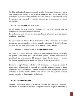 51
No debe confundirse la autoestima con la tensión. Obviamente si estamos frente a
una entrevista de trabajo o una reunión importante para cerrar una alianza
estratégica, es posible que nos sintamos inquietos y ansiosos sin que incida sobre
la sensación de seguridad en nosotros mismos que transmitamos a nuestro
interlocutor.
4. Las extremidades, una gran ayuda
En el ámbito que nos ocupa y, hablando de expresión corporal, son las
extremidades las que trasmiten los mensajes.
Es fundamental tener los pies apoyados en el suelo, este es un gesto que denota
confianza y seguridad.
De igual forma los brazos deben permanecer sueltos y relajados, accionando
acorde con nuestras palabras y sin ser cruzados cubriendo el tórax, los brazos
cruzados dan una impresión de estar cerrados frente a la otra persona.
5. La mirada… núcleo central de la expresión corporal
La mirada es el espejo del alma… suele rezar un refranero popular y, que verdad
tan grande… Una mirada puede establecer un vínculo o romper para siempre la
posibilidad de relacionarnos. El contacto visual directo aporta a nuestro
interlocutor la posibilidad de comprobar si lo que decimos es o no cierto.
La mirada es la prueba fehaciente de los valores humanos con los que contamos, el
compromiso, la honestidad, la dignidad, etc.… pueden ser transmitidos a través de
una mirada. Mire directamente a los ojos de su interlocutor. Las personas que no
sostienen la mirada cuando entablan una relación con otra persona, siempre
ocultan carencias en algún aspecto fundamental.
6. Argumentos y creencias
Nuestros argumentos, nuestras creencias, aquello que queremos transmitir,
únicamente es posible si lo hacemos acompañándonos de los gestos adecuados y
 