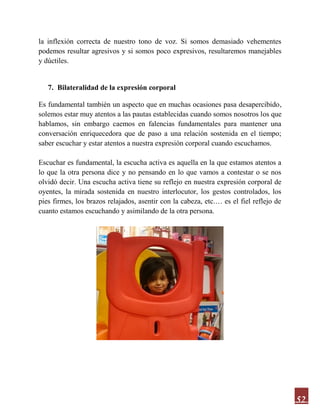 52
la inflexión correcta de nuestro tono de voz. Si somos demasiado vehementes
podemos resultar agresivos y si somos poco expresivos, resultaremos manejables
y dúctiles.
7. Bilateralidad de la expresión corporal
Es fundamental también un aspecto que en muchas ocasiones pasa desapercibido,
solemos estar muy atentos a las pautas establecidas cuando somos nosotros los que
hablamos, sin embargo caemos en falencias fundamentales para mantener una
conversación enriquecedora que de paso a una relación sostenida en el tiempo;
saber escuchar y estar atentos a nuestra expresión corporal cuando escuchamos.
Escuchar es fundamental, la escucha activa es aquella en la que estamos atentos a
lo que la otra persona dice y no pensando en lo que vamos a contestar o se nos
olvidó decir. Una escucha activa tiene su reflejo en nuestra expresión corporal de
oyentes, la mirada sostenida en nuestro interlocutor, los gestos controlados, los
pies firmes, los brazos relajados, asentir con la cabeza, etc.… es el fiel reflejo de
cuanto estamos escuchando y asimilando de la otra persona.
 