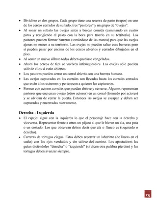 58
 Dividirse en dos grupos. Cada grupo tiene una reserva de pasto (trapos) en uno
de los cercos cerrados de su lado, tres “pastores” y un grupo de “ovejas”.
 Al sonar un silbato las ovejas salen a buscar comida (caminando en cuatro
patas y recogiendo el pasto con la boca para traerlo en su territorio). Los
pastores pueden formar barreras (tomándose de las manos) para que las ovejas
ajenas no entren a su territorio. Las ovejas no pueden saltar esas barreras pero
sí pueden pasar por encima de los cercos abiertos y cerrados dibujados en el
piso.
 Al sonar un nuevo silbato todos deben quedarse congelados.
 Ahora los cercos de tiza se vuelven infranqueables. Las ovejas sólo pueden
salir de ellos si están abiertos.
 Los pastores pueden cerrar un corral abierto con una barrera humana.
 Las ovejas capturadas en los corrales son llevadas hasta los corrales cerrados
que están a los extremos y pertenecen a quienes las capturaron.
 Formar con actores corrales que puedan abrirse y cerrarse. Algunos representan
pastores que encierran ovejas (otros actores) en un corral (formado por actores)
y se olvidan de cerrar la puerta. Entonces las ovejas se escapan y deben ser
capturadas y encerradas nuevamente.
Derecha - Izquierda
 El espejo: sigue con la izquierda lo que el personaje hace con la derecha y
viceversa. Representar frente a otros un pájaro al que le hieren un ala, una pata
o un costado. Los que observan deben decir qué ala o flanco es (izquierdo o
derecho).
 Carreras de tortugas ciegas. Estas deben recorrer un laberinto (de líneas en el
suelo) con los ojos vendados y sin salirse del camino. Los apostadores las
guían diciéndoles “derecha” o “izquierda” (si dicen otra palabra pierden) y las
tortugas deben avanzar siempre.
 