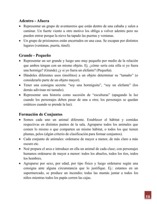 59
Adentro - Afuera
 Representar un grupo de aventureros que están dentro de una cabaña y salen a
caminar. Un fuerte viento u otro motivo los obliga a volver adentro pero no
pueden entrar porque la nieve ha tapado las puertas y ventanas.
 Un grupo de prisioneros están encerrados en una casa. Se escapan por distintos
lugares (ventanas, puerta, túnel).
Grande - Pequeño
 Representar un ser grande y luego uno muy pequeño por medio de la relación
que ambos tengan con un mismo objeto. Ej. ¿cómo sería esta silla si yo fuera
una hormiga? (Grande) ¿y si yo fuera un elefante? (Pequeña).
 Dándoles diferentes usos (insólitos) a un objeto determinar su “tamaño” (o
considerarlo parte de un objeto mayor).
 Tener una consigna secreta: “soy una hormiguita”, “soy un elefante” (los
demás adivinan mi tamaño).
 Representar una historia como sucesión de “esculturas” (apagando la luz
cuando los personajes deben pasar de una a otra; los personajes se quedan
estáticos cuando se prende la luz).
Formación de Conjuntos
 Somos cada uno un animal diferente. Establecer el hábitat y comidas
respectivas en distintos puntos de la sala. Agruparse todos los animales que
comen lo mismo o que comparten un mismo hábitat, o todos los que tienen
plumas, pelos (algún criterio de clasificación para formar conjuntos).
 Cada conjunto de animales: ordenarse de mayor a menor, de más claro a más
oscuro etc.
 Noé prepara el arca e introduce en ella un animal de cada clase; con personajes
humanos ordenarse de mayor a menor: todos los abuelos, todos los tíos, todos
los hombres.
 Agruparse por sexo, por edad, por tipo físico y luego ordenarse según una
consigna ante alguna circunstancia que lo justifique. Ej.: estamos en un
supermercado, se produce un incendio; todas las mamás juntar a todos los
niños mientras todos los papás corren las cajas.
 