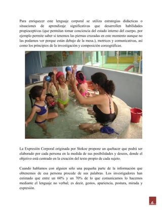 6
Para enriquecer este lenguaje corporal se utiliza estrategias didácticas o
situaciones de aprendizaje significativas que desarrollen habilidades
propioceptivas (que permitan tomar conciencia del estado interno del cuerpo, por
ejemplo permite saber si tenemos las piernas cruzadas en este momento aunque no
las podamos ver porque están debajo de la mesa.), motrices y comunicativas, así
como los principios de la investigación y composición coreográficas.
La Expresión Corporal originada por Stokoe propone un quehacer que podrá ser
elaborado por cada persona en la medida de sus posibilidades y deseos, donde el
objetivo está centrado en la creación del texto propio de cada sujeto.
Cuando hablamos con alguien sólo una pequeña parte de la información que
obtenemos de esa persona procede de sus palabras. Los investigadores han
estimado que entre un 60% y un 70% de lo que comunicamos lo hacemos
mediante el lenguaje no verbal; es decir, gestos, apariencia, postura, mirada y
expresión.
 