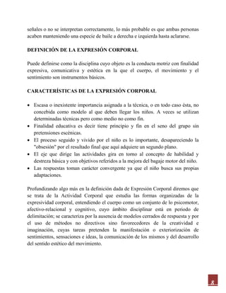 8
señales o no se interpretan correctamente, lo más probable es que ambas personas
acaben manteniendo una especie de baile a derecha e izquierda hasta aclararse.
DEFINICIÓN DE LA EXPRESIÓN CORPORAL
Puede definirse como la disciplina cuyo objeto es la conducta motriz con finalidad
expresiva, comunicativa y estética en la que el cuerpo, el movimiento y el
sentimiento son instrumentos básicos.
CARACTERÍSTICAS DE LA EXPRESIÓN CORPORAL
 Escasa o inexistente importancia asignada a la técnica, o en todo caso ésta, no
concebida como modelo al que deben llegar los niños. A veces se utilizan
determinadas técnicas pero como medio no como fin.
 Finalidad educativa es decir tiene principio y fin en el seno del grupo sin
pretensiones escénicas.
 El proceso seguido y vivido por el niño es lo importante, desapareciendo la
"obsesión" por el resultado final que aquí adquiere un segundo plano.
 El eje que dirige las actividades gira en torno al concepto de habilidad y
destreza básica y con objetivos referidos a la mejora del bagaje motor del niño.
 Las respuestas toman carácter convergente ya que el niño busca sus propias
adaptaciones.
Profundizando algo más en la definición dada de Expresión Corporal diremos que
se trata de la Actividad Corporal que estudia las formas organizadas de la
expresividad corporal, entendiendo el cuerpo como un conjunto de lo psicomotor,
afectivo-relacional y cognitivo, cuyo ámbito disciplinar está en periodo de
delimitación; se caracteriza por la ausencia de modelos cerrados de respuesta y por
el uso de métodos no directivos sino favorecedores de la creatividad e
imaginación, cuyas tareas pretenden la manifestación o exteriorización de
sentimientos, sensaciones e ideas, la comunicación de los mismos y del desarrollo
del sentido estético del movimiento.
 