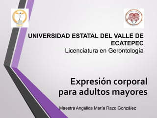 UNIVERSIDAD ESTATAL DEL VALLE DE
ECATEPEC
Licenciatura en Gerontología
Expresión corporal
para adultos mayores
Maestra Angélica María Razo González
 