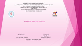 EXPRESIONES ARTISTICAS
REPÚBLICA BOLIVARIANA DE VENEZUELA
A.C. ESTUDIOS SUPERIORES GENERALES CORPORATIVOS VALLES DEL TUY
UNIVERSIDAD BICENTENARIA DE ARAGUA
CENTRO DE APOYO TECNOLÓGICO VALLES DEL TUY
(CREATEC)
ASIGNATURA:IDENTIDAD Y EXPRESION CULTURAL
1ER TRIMESTRE DE PSICOLOGÍA
Facilitador(a): Participante:
V- 28,337,117
Prof (a): JOSE TOLEDO CORONEL JIENIRET
Charallave, Noviembre de 2019.
 