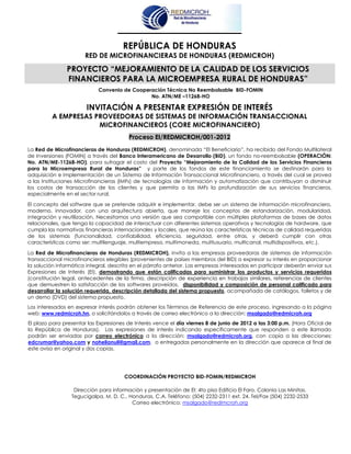 REPÚBLICA DE HONDURAS
                       RED DE MICROFINANCIERAS DE HONDURAS (REDMICROH)

               PROYECTO “MEJORAMIENTO DE LA CALIDAD DE LOS SERVICIOS
               FINANCIEROS PARA LA MICROEMPRESA RURAL DE HONDURAS”
                            Convenio de Cooperación Técnica No Reembolsable BID-FOMIN
                                              No. ATN/ME –11268-HO

                        INVITACIÓN A PRESENTAR EXPRESIÓN DE INTERÉS
         A EMPRESAS PROVEEDORAS DE SISTEMAS DE INFORMACIÓN TRANSACCIONAL
                     MICROFINANCIEROS (CORE MICROFINANCIERO)
                                         Proceso EI/REDMICROH/001-2012
La Red de Microfinancieras de Honduras (REDMICROH), denominada “El Beneficiario”, ha recibido del Fondo Multilateral
de Inversiones (FOMIN) a través del Banco Interamericano de Desarrollo (BID), un fondo no-reembolsable (OPERACIÓN:
No. ATN/ME-11268-HO), para sufragar el costo del Proyecto “Mejoramiento de la Calidad de los Servicios Financieros
para la Microempresa Rural de Honduras” y parte de los fondos de este financiamiento se destinarán para la
adquisición e implementación de un Sistema de Información Transaccional Microfinanciero, a través del cual se provea
a las Instituciones Microfinancieras (IMFs) de tecnologías de información y automatización que contribuyan a disminuir
los costos de transacción de los clientes y que permita a las IMFs la profundización de sus servicios financieros,
especialmente en el sector rural.

El concepto del software que se pretende adquirir e implementar, debe ser un sistema de información microfinanciero,
moderno, innovador, con una arquitectura abierta, que maneje los conceptos de estandarización, modularidad,
integración y reutilización. Necesitamos una versión que sea compatible con múltiples plataformas de bases de datos
relacionales, que tenga la capacidad de interactuar con diferentes sistemas operativos y tecnologías de hardware, que
cumpla las normativas financieras internacionales y locales, que reúna las características técnicas de calidad requeridas
de los sistemas (funcionalidad, confiabilidad, eficiencia, seguridad, entre otras, y deberá cumplir con otras
características como ser: multilenguaje, multiempresa, multimoneda, multiusuario, multicanal, multidispositivos, etc.).

La Red de Microfinancieras de Honduras (REDMICROH), invita a las empresas proveedoras de sistemas de información
transaccional microfinancieros elegibles (provenientes de países miembros del BID) a expresar su interés en proporcionar
la solución informática integral, descrita en el párrafo anterior. Las empresas interesadas en participar deberán enviar sus
Expresiones de Interés (EI), demostrando que están calificadas para suministrar los productos y servicios requeridos
(constitución legal, antecedentes de la firma, descripción de experiencia en trabajos similares, referencias de clientes
que demuestren la satisfacción de los softwares proveídos, disponibilidad y composición de personal calificado para
desarrollar la solución requerida, descripción detallada del sistema propuesto, acompañada de catálogos, folletos y de
un demo (DVD) del sistema propuesto.
Los interesados en expresar interés podrán obtener los Términos de Referencia de este proceso, ingresando a la página
web: www.redmicroh.hn, o solicitándolos a través de correo electrónico a la dirección: msalgado@redmicroh.org
El plazo para presentar las Expresiones de Interés vence el día viernes 8 de junio de 2012 a las 3:00 p.m. (Hora Oficial de
la República de Honduras). Las expresiones de interés indicando específicamente que responden a este llamado
podrán ser enviadas por correo electrónico a la dirección: msalgado@redmicroh.org, con copia a las direcciones:
edcrumar@yahoo.com y nohelianuli@gmail.com, o entregadas personalmente en la dirección que aparece al final de
este aviso en original y dos copias.




                                       COORDINACIÓN PROYECTO BID-FOMIN/REDMICROH

                  Dirección para información y presentación de EI: 4to piso Edificio El Faro, Colonia Las Minitas.
                 Tegucigalpa, M. D. C., Honduras, C.A. Teléfono: (504) 2232-2311 ext. 24. Tel/Fax (504) 2232-2533
                                         Correo electrónico: msalgado@redimcroh.org
 