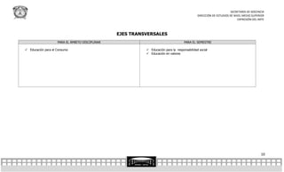 SECRETARÍA DE DOCENCIA
                                                                                              DIRECCIÓN DE ESTUDIOS DE NIVEL MEDIO SUPERIOR
                                                                                                                         EXPRESIÓN DEL ARTE



                                                 EJES TRANSVERSALES
                    PARA EL ÁMBITO DISCIPLINAR                                       PARA EL SEMESTRE

 Educación para el Consumo                                 Educación para la responsabilidad social
                                                            Educación en valores




                                                                                                                                        10
 
