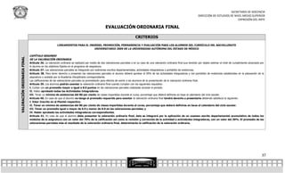 SECRETARÍA DE DOCENCIA
                                                                                                                                                                                 DIRECCIÓN DE ESTUDIOS DE NIVEL MEDIO SUPERIOR
                                                                                                                                                                                                            EXPRESIÓN DEL ARTE

                                                                                               EVALUACIÓN ORDINARIA FINAL

                                                                                                                          CRITERIOS
                                                     LINEAMIENTOS PARA EL INGRESO, PROMOCIÓN, PERMANENCIA Y EVALUACIÓN PARA LOS ALUMNOS DEL CURRÍCULO DEL BACHILLERATO
                                                                             UNIVERSITARIO 2009 DE LA UNIVERSIDAD AUTÓNOMA DEL ESTADO DE MÉXICO

                             CAPÍTULO SEGUNDO
VALORACIÓN ORDINARIA FINAL




                             DE LA VALORACIÓN ORDINARIA
                             Artículo 36. La valoración ordinaria se realizará por medio de dos valoraciones parciales o en su caso de una valoración ordinaria final que tendrán por objeto estimar el nivel de cumplimiento alcanzado por
                             el alumno en los objetivos fijados en el programa de asignatura.
                             Artículo 37. Las valoraciones parciales se integrarán por exámenes escritos departamentales, actividades integradoras y portafolio de evidencias.
                             Artículo 38. Para tener derecho a presentar las valoraciones parciales el alumno deberá aprobar el 50% de las actividades integradoras y del portafolio de evidencias establecidas en la planeación de la
                             asignatura y avalada por la Academia Disciplinaria correspondiente.
                             Las calificaciones de las valoraciones parciales se promediarán para efectos de eximir a los alumnos de la presentación de la valoración ordinaria final.
                             Artículo 39. Los alumnos podrán exentar la valoración ordinaria final cuando cumplan con los siguientes requisitos:
                             I. Contar con un promedio mayor o igual a 8.0 puntos en las valoraciones parciales realizadas durante el periodo.
                             II. Haber aprobado todas las Actividades Integradoras.
                             III. Tener un mínimo de asistencias del 80 por ciento de clases impartidas durante el curso; porcentaje que deberá definirse en base al calendario del ciclo escolar.
                             Artículo 40. En caso de que el alumno no tenga el promedio requerido para exentar la valoración ordinaria final tendrá derecho a presentarla debiendo satisfacer lo siguiente:
                             I. Estar Inscrito en el Plantel respectivo.
                             II. Tener un mínimo de asistencias del 80 por ciento de clases impartidas durante el curso; porcentaje que deberá definirse en base al calendario del ciclo escolar.
                             III. Tener un promedio igual o mayor de 6.0 y menor de 8.0 en las valoraciones parciales; y
                             IV. Haber aprobado las actividades integradoras correspondientes.
                             Artículo 41. En caso de que el alumno deba presentar la valoración ordinaria final, ésta se integrará por la aplicación de un examen escrito departamental acumulativo de todos los
                             módulos de la asignatura con un valor del 70% de la calificación así como la revisión y corrección de la actividad o activida des integradoras, con un valor del 30%. El promedio de las
                             valoraciones parciales más el resultado de la valoración ordinaria final, determinarán la calificación de la valoración ordinaria.




                                                                                                                                                                                                                                         37
 