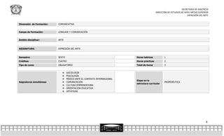 SECRETARÍA DE DOCENCIA
                                                                                            DIRECCIÓN DE ESTUDIOS DE NIVEL MEDIO SUPERIOR
                                                                                                                       EXPRESIÓN DEL ARTE


Dimensión de Formación:   COMUNICATIVA


Campo de Formación:       LENGUAJE Y COMUNICACIÓN


Ámbito disciplinar:       ARTE


ASIGNATURA:               EXPRESIÓN DEL ARTE


Semestre:                 SEXTO                                           Horas teóricas           1
Créditos:                 CUATRO                                          Horas prácticas          2
Tipo de curso             OBLIGATORIO                                     Total de horas           3


                                 SOCIOLOGÍA
                                 PSICOLOGÍA
                                 MÉXICO ANTE EL CONTEXTO INTERNACIONAL
                                                                          Etapa en la
Asignaturas simultáneas          COMUNICACIÓN                                                     PROPEDÉUTICA
                                                                          estructura curricular
                                 CULTURA EMPRENDEDORA
                                 ORIENTACIÓN EDUCATIVA
                                 OPTATIVAS




                                                                                                                                      4
 