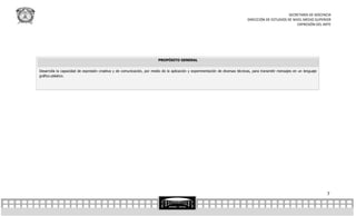SECRETARÍA DE DOCENCIA
                                                                                                                                DIRECCIÓN DE ESTUDIOS DE NIVEL MEDIO SUPERIOR
                                                                                                                                                           EXPRESIÓN DEL ARTE




                                                                         PROPÓSITO GENERAL


Desarrolla la capacidad de expresión creativa y de comunicación, por medio de la aplicación y experimentación de diversas técnicas, para transmitir mensajes en un lenguaje
gráfico-plástico.




                                                                                                                                                                              7
 