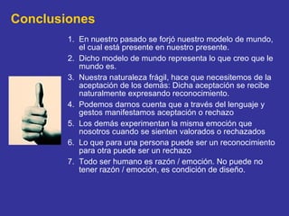 Conclusiones En nuestro pasado se forjó nuestro modelo de mundo, el cual está presente en nuestro presente. Dicho modelo de mundo representa lo que creo que le mundo es. Nuestra naturaleza frágil, hace que necesitemos de la aceptación de los demás: Dicha aceptación se recibe naturalmente expresando reconocimiento. Podemos darnos cuenta que a través del lenguaje y gestos manifestamos aceptación o rechazo Los demás experimentan la misma emoción que nosotros cuando se sienten valorados o rechazados Lo que para una persona puede ser un reconocimiento para otra puede ser un rechazo Todo ser humano es razón / emoción. No puede no tener razón / emoción, es condición de diseño. 