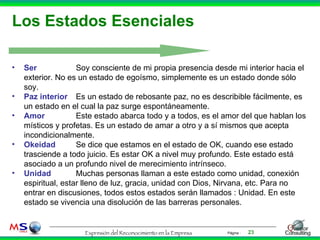Los Estados Esenciales Ser Soy consciente de mi propia presencia desde mi interior hacia el exterior. No es un estado de egoísmo, simplemente es un estado donde sólo soy. Paz interior Es un estado de rebosante paz, no es describible fácilmente, es un estado en el cual la paz surge espontáneamente. Amor Este estado abarca todo y a todos, es el amor del que hablan los místicos y profetas. Es un estado de amar a otro y a sí mismos que acepta incondicionalmente. Okeidad Se dice que estamos en el estado de OK, cuando ese estado trasciende a todo juicio. Es estar OK a nivel muy profundo. Este estado está asociado a un profundo nivel de merecimiento intrínseco.  Unidad Muchas personas llaman a este estado como unidad, conexión espiritual, estar lleno de luz, gracia, unidad con Dios, Nirvana, etc. Para no entrar en discusiones, todos estos estados serán llamados : Unidad. En este estado se vivencia una disolución de las barreras personales. 