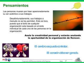 Pensamientos El cerebro se puede contratar. El corazón debe ser ganado. Las personas mueren por traer apasionadamente su ser auténtico a sus trabajos.  Anula la creatividad personal y estarás anulando la oportunidad de la organización de florecer.  Desafortunadamente, sus trabajos a menudo no se los permiten. Esto es loco, puesto que el éxito de cualquier organización esta basado en el éxito individual de cada una de las personas en la organización.  