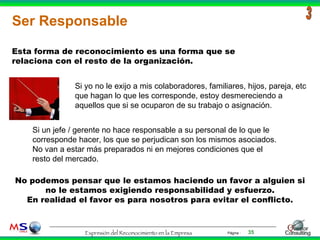 Ser Responsable 3 Esta forma de reconocimiento es una forma que se relaciona con el resto de la organización. Si yo no le exijo a mis colaboradores, familiares, hijos, pareja, etc que hagan lo que les corresponde, estoy desmereciendo a aquellos que si se ocuparon de su trabajo o asignación. Si un jefe / gerente no hace responsable a su personal de lo que le corresponde hacer, los que se perjudican son los mismos asociados. No van a estar más preparados ni en mejores condiciones que el resto del mercado. No podemos pensar que le estamos haciendo un favor a alguien si no le estamos exigiendo responsabilidad y esfuerzo. En realidad el favor es para nosotros para evitar el conflicto. 
