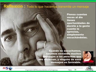 Reflexión :  Todo lo que hacemos transmite un mensaje . Piensa cuantas veces al día tienes oportunidades de decirle a la gente cuanto la aprecias, simplemente escuchándolas. Cuando no escuchamos, estamos enviando muchos mensajes a las personas que nos observan, y ninguno de esos mensajes es favorable. 