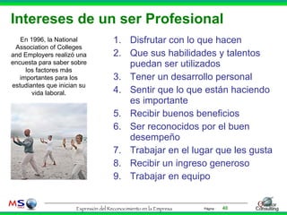 Intereses de un ser Profesional Disfrutar con lo que hacen Que sus habilidades y talentos puedan ser utilizados Tener un desarrollo personal Sentir que lo que están haciendo es importante Recibir buenos beneficios Ser reconocidos por el buen desempeño Trabajar en el lugar que les gusta Recibir un ingreso generoso Trabajar en equipo En 1996, la National Association of Colleges and Employers realizó una encuesta para saber sobre los factores más importantes para los estudiantes que inician su vida laboral. 