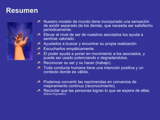 Resumen Nuestro modelo de mundo tiene incorporado una sensación de existir separado de los demás, que necesita ser satisfecho periódicamente. Elevar el nivel de ser de nuestros asociados los ayuda a sentirse valorado. Ayudarlos a buscar y encontrar su propia realización Escucharlos empáticamente. El poder ayuda a poner en movimiento a los asociados, y puede ser usado potenciando o degradandolos. Reconocer su ser y su hacer (trabajo). Toda conducta humana tiene una intención positiva y un contexto donde es válida. Podemos convertir las reprimendas en convenios de mejoramiento continuo (reconocimiento). Recordar que las personas logran lo que se espera de ellas.  (Efecto Pygmalion) 