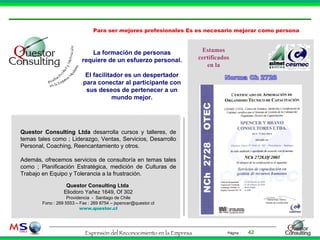 Para ser mejores profesionales Es es necesario mejorar como persona Questor Consulting Ltda  desarrolla cursos y talleres, de temas tales como ; Liderazgo, Ventas, Servicios, Desarrollo Personal, Coaching, Reencantamiento y otros.  Además, ofrecemos servicios de consultoría en temas tales como ; Planificación Estratégica, medición de Culturas de Trabajo en Equipo y Tolerancia a la frustración. Questor Consulting Ltda  Eliodoro Yañez 1649, Of 302 Providencia  -  Santiago de Chile Fono : 269 5553 – Fax : 269 8754 – jspencer@questor.cl www.questor.cl La formación de personas requiere de un esfuerzo personal.  El facilitador es un despertador para conectar al participante con sus deseos de pertenecer a un mundo mejor. Estamos certificados en la 