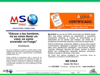 CAPACITACION Y CONSULTORIA MS CHILE  es uno de los OTEC reconocido por SENCE desde 2001 que ofrece servicios de capacitación y consultoría empresarial dedicada a mejorar la productividad y el desempeño de los adultos que trabajan, por medio de la entrega de herramientas prácticas y acciones de seguimiento.  Ofrece conferencias, seminarios, talleres y cursos para mejorar conocimientos, habilidades y actitudes, en temas comerciales tales como planificación estratégica, comunicación efectiva, coaching, liderazgo, técnicas de ventas, servicio al cliente, gestión por competencias, desarrollo personal, motivación, trabajo en equipo y call center, entre otros. MS CHILE tiene alianzas estratégicas con reconocidas firmas de capacitación y consultoría a nivel latinoamericano.  MS CHILE   Huelén 102, Piso 3.  Fono  435 8820   Providencia  -  Santiago de Chile.  www.mschile.cl “ Educar a los hombres, no es como llenar un vaso; es como encender un Fuego” Aristófanes Son de su propiedad los contenidos y diseño didáctico. Están protegido s  por derechos de autor y derechos patrimoniales No. 1006442 2003 MS CHILE, CAPACITACION y RECURSOS HUMANOS MS LTDA.  Queda prohibida la reproducción total o parcial de los contenidos de esta propuesta y los materiales de trabajo, sin previa autorización escrita de los titulares de copyright, por cualquier medio o procedimiento, comprendidos la reprografía o el tratamiento informático, así como la distribución de esta información . CERTIFICADO Estamos certificados en las normas ISO 9001 y NCH 2728 