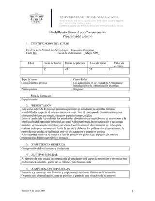 Bachillerato General por Competencias
                                    Programa de estudio
    1. IDENTIFICACIÓN DEL CURSO

    Nombre de la Unidad de Aprendizaje: Expresión Dramática
    Ciclo 4to.               Fecha de elaboración: _Mayo 2009_


      Clave           Horas de teoría   Horas de práctica    Total de horas       Valor en
                                                                                  créditos
                      12                45                  57                5


Tipo de curso                                 Curso-Taller
Conocimientos previos                         Los adquiridos en la Unidad de Aprendizaje:
                                              Introducción a la comunicación escénica
Prerrequisitos                                Ninguno

       Área de formación
Especializante

    2. PRESENTACIÓN
Este curso-taller de Expresión dramática permitirá al estudiante desarrollar distintas
sensibilidades respecto al arte escénico ara tener claro el concepto de dramatización y sus
elementos básicos: personaje, situación espacio-tiempo, acción
En esta Unidad de Aprendizaje los estudiantes deberán ubicar un problema de su entorno y la
implicación del personaje principal, del cual podrá partir para la estructuración y secuencia
narrativa de los acontecimientos y acciones. Colectivamente determinarán los roles para
realizar las improvisaciones en base a la acción y elaborar los parlamentos y acotaciones. A
partir de esta unidad se realizarán ensayos de actuación y puesta en escena.
A lo largo del semestre se llevará a cabo la producción general del espectáculo para su
presentación, frente a un público invitado.

   3. COMPETENCIA GENÉRICA
Comprensión del ser humano y ciudadanía

    4. OBJETIVO GENERAL
Al término de esta unidad de aprendizaje el estudiante será capaz de reconocer y vivenciar una
problemática concreta, partir de su entorno, para dramatizarla

    5. COMPETENCIAS ESPECÍFICAS
Estructura y construye una historia y un personaje mediante dinámicas de actuación.
Organiza una dramatización, ante un público, a partir de una situación de su entorno.




Versión 04 de junio 2009                                                                         1
 