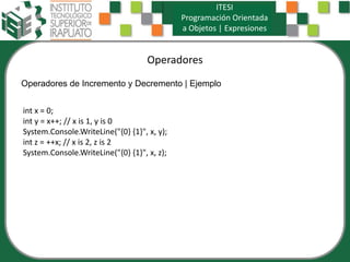 Operadores
ITESI
Programación Orientada
a Objetos | Expresiones
Operadores de Incremento y Decremento | Ejemplo
int x = 0;
int y = x++; // x is 1, y is 0
System.Console.WriteLine("{0} {1}", x, y);
int z = ++x; // x is 2, z is 2
System.Console.WriteLine("{0} {1}", x, z);
 