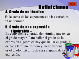 Definiciones
4. Grado de un término –
Es la suma de los exponentes de las variables
en un término
5. Grado de una expresión
    algebraica –
Es equivalente al grado del término que tenga
el grado mayor. Para hallar el grado de la
expresión algebraica hay que hallar el grado
de cada término primero y luego ver cuál
es el grado mayor. Este será el grado de la
expresión.
 