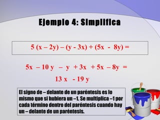 Ejemplo 4: Simplifica


     5 (x – 2y) – (y - 3x) + (5x - 8y) =

   5x – 10 y – y + 3x + 5x – 8y =
                13 x - 19 y
El signo de – delante de un paréntesis es lo
mismo que si hubiera un –1. Se multiplica –1 por
cada término dentro del paréntesis cuando hay
un – delante de un paréntesis.
 