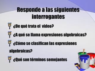 Responde a las siguientes
         interrogantes
  ¿De qué trata el video?

  ¿A qué se llama expresiones algebraicas?

  ¿Cómo se clasifican las expresiones
algebraicas?

  ¿Qué son términos semejantes
 
