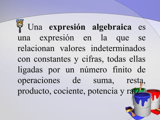 Una expresión algebraica es
una expresión en la que se
relacionan valores indeterminados
con constantes y cifras, todas ellas
ligadas por un número finito de
operaciones de suma, resta,
producto, cociente, potencia y raíz.
 