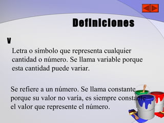 Definiciones
V
    Letra o símbolo que representa cualquier
    cantidad o número. Se llama variable porque
    esta cantidad puede variar.

Se refiere a un número. Se llama constante
porque su valor no varía, es siempre constante
el valor que represente el número.
 
