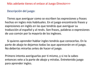 Más adelante tienes el enlace al Juego Directo>>>
Descripción del juego:
Tienes que averiguar como se escriben las expresiones y frases
hechas en ingles más habituales. En el juego encontrarás frases y
expresiones en inglés en las que tendrás que averiguar su
traducción al español y al revés. Son frases, palabras o expresiones
de uso común por la mayoría de los ingleses.
Si quieres aprender hablar ingles tendrás que conocerlas. En la
parte de abajo te dejamos todas las que aparecerán en el juego.
No deberías mirarlas antes de hacer el juego.
Primero intenta averiguarlas por ti mismo, y si no la sabes
entonces vete a la parte de abajo y míralas. Entretenido juego
para aprender ingles.