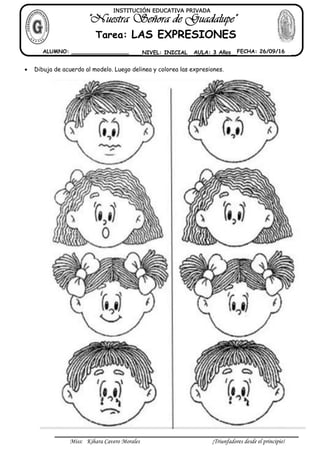 Miss: Kihara Cavero Morales ¡Triunfadores desde el principio!
Dibuja de acuerdo al modelo. Luego delinea y colorea las expresiones.
INSTITUCIÓN EDUCATIVA PRIVADA
Tarea: LAS EXPRESIONES
ALUMNO: _________________ NIVEL: INICIAL AULA: 3 Años FECHA: 26/09/16