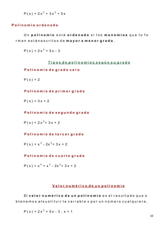 3              2
    P(x) = 2x          + 3x           + 5x
    - 3

Polinomio ordenado

    Un polinomio está ordenado si los monomios que lo fo
 rman estánescritos de mayor a menor grado.

                   3
    P(x) = 2x          + 5x - 3


                        Tipos de polinomios según su grado

    Polinomio de grado cero


    P(x) = 2


    Polinomio de primer grado


    P(x) = 3x + 2


    Polinomio de segundo grado

                   2
    P(x) = 2x + 3x + 2


    Polinomio de tercer grado

               3             2
    P(x) = x       - 2x + 3 x + 2


    Polinomio de cuarto grado

               4         3            2
    P(x) = x       + x           - 2x + 3 x + 2




                                 Valor numérico de un polinomio

    El v a l o r n u m é r i c o d e u n p o l i n o m i o e s e l r e s u l t a d o q u e o
 btenemos alsustituir la variable x por un número cualquiera.

                   3
    P(x) = 2x          + 5x - 3 ; x = 1
                                                                                               10
 