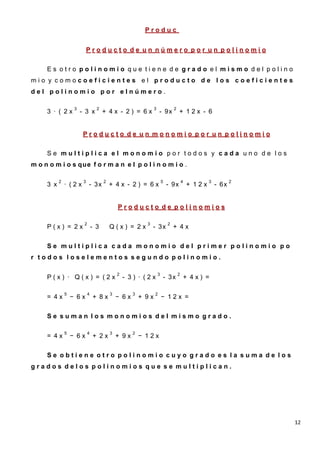 Produc
                                                           to
                             Producto de un número por un polinomio

     Es otro polinomio que tiene de grado el mismo del polino
mio y comocoeficientes el producto de los coeficientes
del polinomio por elnúmero.

                    3              2                             3               2
     3 · ( 2x           - 3 x          + 4x - 2) = 6x                - 9x            + 12x - 6


                         Producto de un monomio por un polinomio

     Se multiplica el monomio por todos y cada uno de los
m o n o m i o s que f o r m a n e l p o l i n o m i o .

           2             3             2                                 5               4           3          2
     3 x       · (2x         - 3x          + 4x - 2) = 6x                    - 9x            + 12x       - 6x


                                               Producto de polinomios

                         2                                  3                2
     P(x) = 2x                   - 3       Q(x) = 2x            - 3x             + 4x


     Se multiplica cada monomio del primer polinomio po
r todos loselementos segundo polinomio.

                                               2                     3               2
     P(x) · Q(x) = (2x                             - 3) · (2x            - 3x            + 4x) =

               5             4             3          3          2
     = 4x          − 6x          + 8x          − 6x       + 9x           − 12x =


     Se suman los monomios del mismo grado.

               5             4             3          2
     = 4x          − 6x          + 2x          + 9x       − 12x


     Se obtiene otro polinomio cuyo grado es la suma de los
grados delos polinomios que se multiplican.




                                                                                                                    12
 