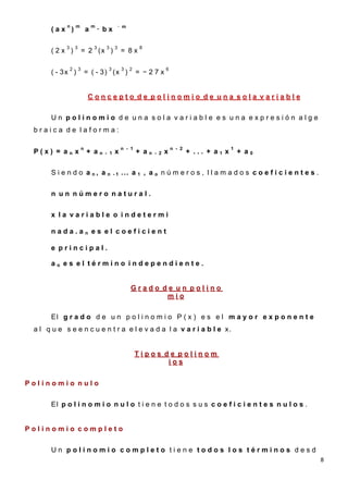 n       m               m                 · m
       (ax )                    a       · bx
                                        n
       =
            3       3               3       3     3             8
       (2x )                = 2 (x )                   = 8x

                2       3                    3         3    2                6
       ( - 3x )                 = ( - 3) (x )                   = −27x


                                 Concepto de polinomio de una sola variable

       Un polinomio de una sola variable es una expresión alge
 braica de laforma:

                            n                          n - 1                     n - 2                  1
 P(x) = an x                    + an        - 1   x             + an   - 2   x           + ... + a1 x       + a0


       S i e n d o a n, a n                       -1   ... a 1 , a o n ú m e r o s , l l a m a d o s c o e f i c i e n t e s .


       n un número natural.


       x la variable o indetermi

       nada.an es el coeficient

       e principal.

       ao es el término independiente.


                                                            Grado de un polino
                                                                   mio

       El g r a d o d e u n p o l i n o m i o P ( x ) e s e l m a y o r e x p o n e n t e
 a l q u e s e e n c u e n t r a e l e v a d a l a v a r i a b l e x.


                                                                Tipos de polinom
                                                                       ios


Polinomio nulo


       El p o l i n o m i o n u l o t i e n e t o d o s s u s c o e f i c i e n t e s n u l o s .


Polinomio completo


       Un polinomio completo tiene todos los términos desd
                                                                                                                                 8
 